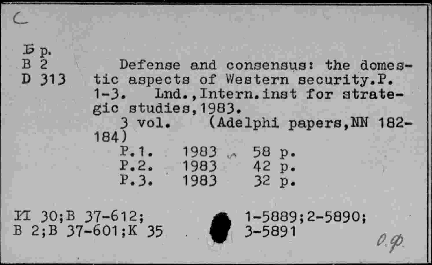 ﻿B p.
B 2	Defense and consensus: the domes-
D 313 tic aspects of Western security.P.
1-3»	Lnd.,Intern.inst for strate-
gic studies,1983.
3 vol. (Adelphi papers,NN 182-184)
P.1.	1983	58 p.
P.2.	1983	42 p.
P.3.	1983	32 p.
II 30;B 37-612; B 2;B 37-601;K 35	♦	1-5889;2-5890;
		3“5891	0?